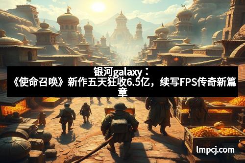 银河galaxy：《使命召唤》新作五天狂收6.5亿，续写FPS传奇新篇章